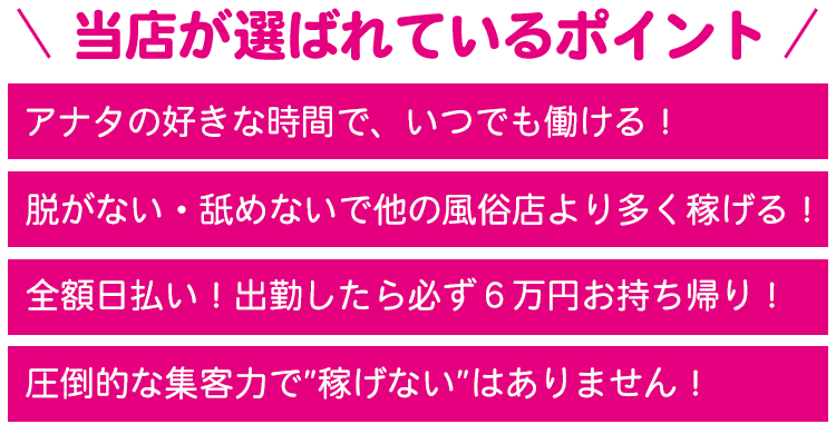 アナタの好きな時間で、いつでも働ける！脱がない・舐めないで他の風俗店より多く稼げる！全額日払い！出勤したら必ず６万円お持ち帰り！圧倒的な集客力で”稼げない”はありません！